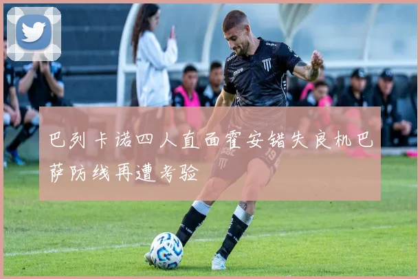巴列卡诺四人直面霍安错失良机巴萨防线再遭考验