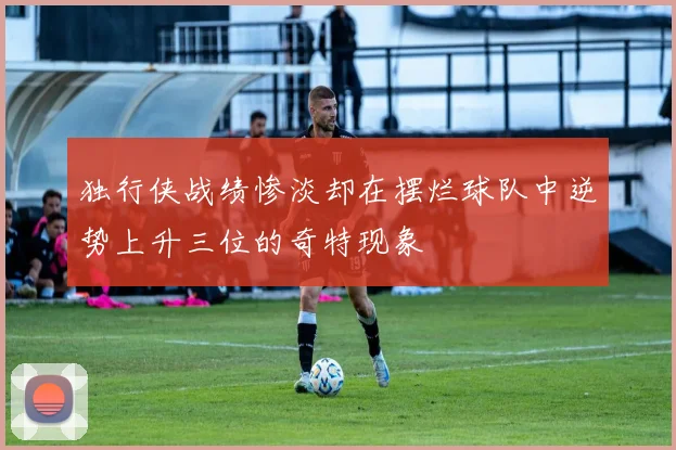 独行侠战绩惨淡却在摆烂球队中逆势上升三位的奇特现象